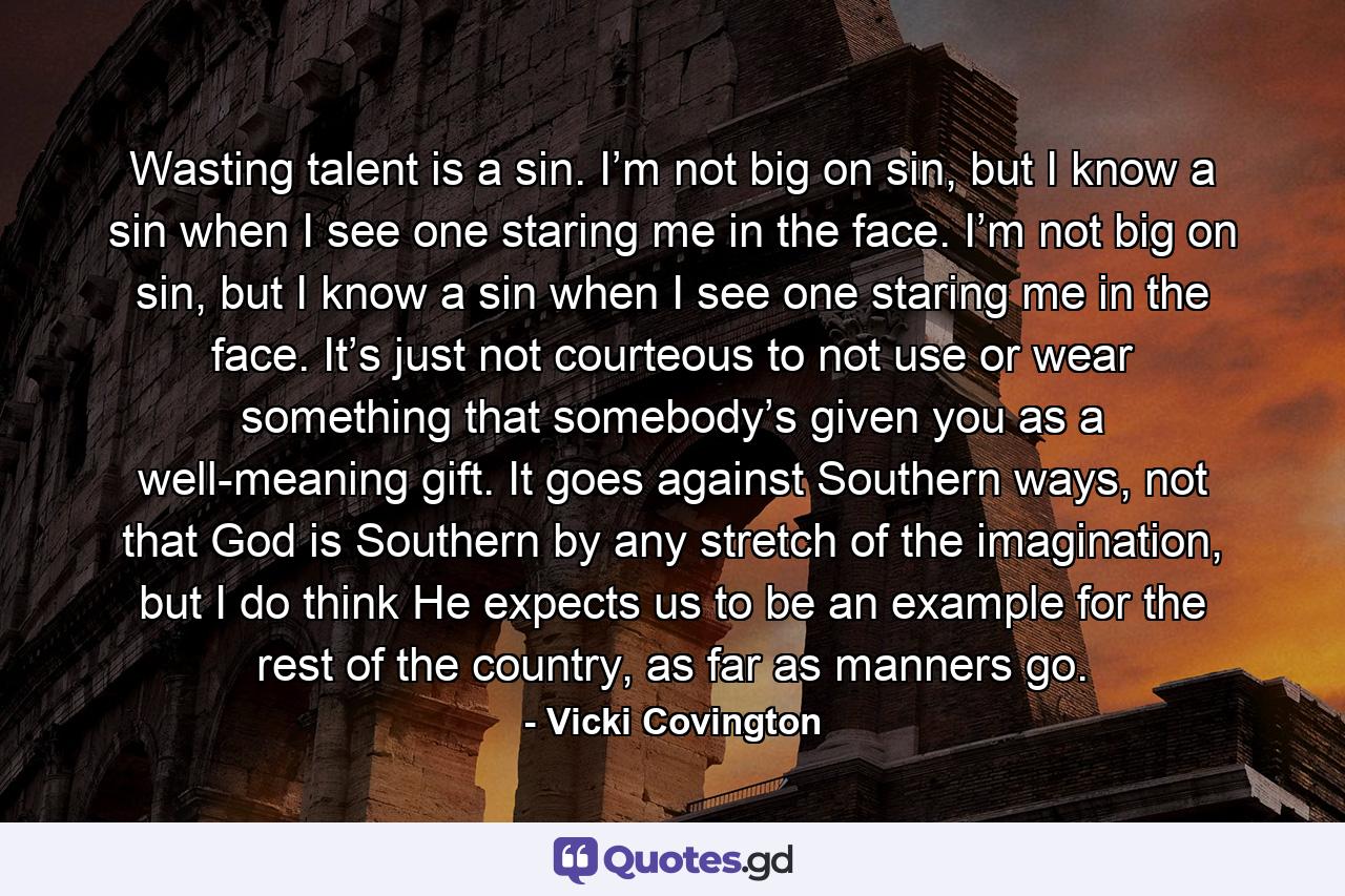 Wasting talent is a sin. I’m not big on sin, but I know a sin when I see one staring me in the face. I’m not big on sin, but I know a sin when I see one staring me in the face. It’s just not courteous to not use or wear something that somebody’s given you as a well-meaning gift. It goes against Southern ways, not that God is Southern by any stretch of the imagination, but I do think He expects us to be an example for the rest of the country, as far as manners go. - Quote by Vicki Covington