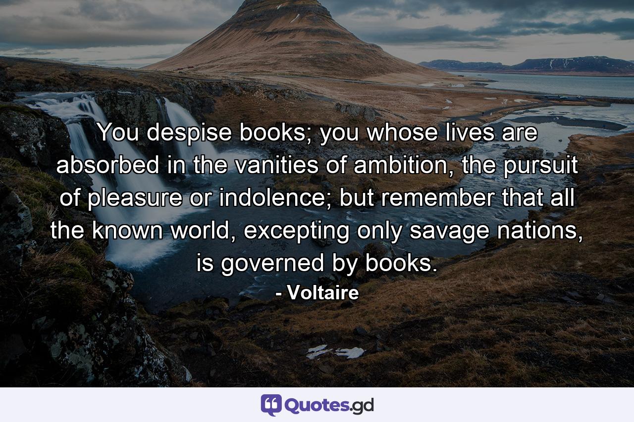 You despise books; you whose lives are absorbed in the vanities of ambition, the pursuit of pleasure or indolence; but remember that all the known world, excepting only savage nations, is governed by books. - Quote by Voltaire