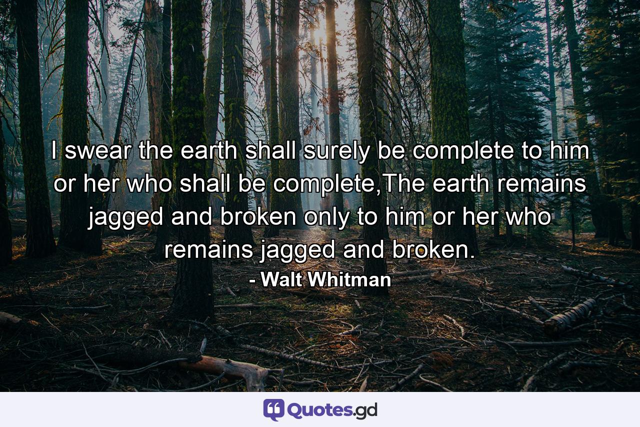 I swear the earth shall surely be complete to him or her who shall be complete,The earth remains jagged and broken only to him or her who remains jagged and broken. - Quote by Walt Whitman