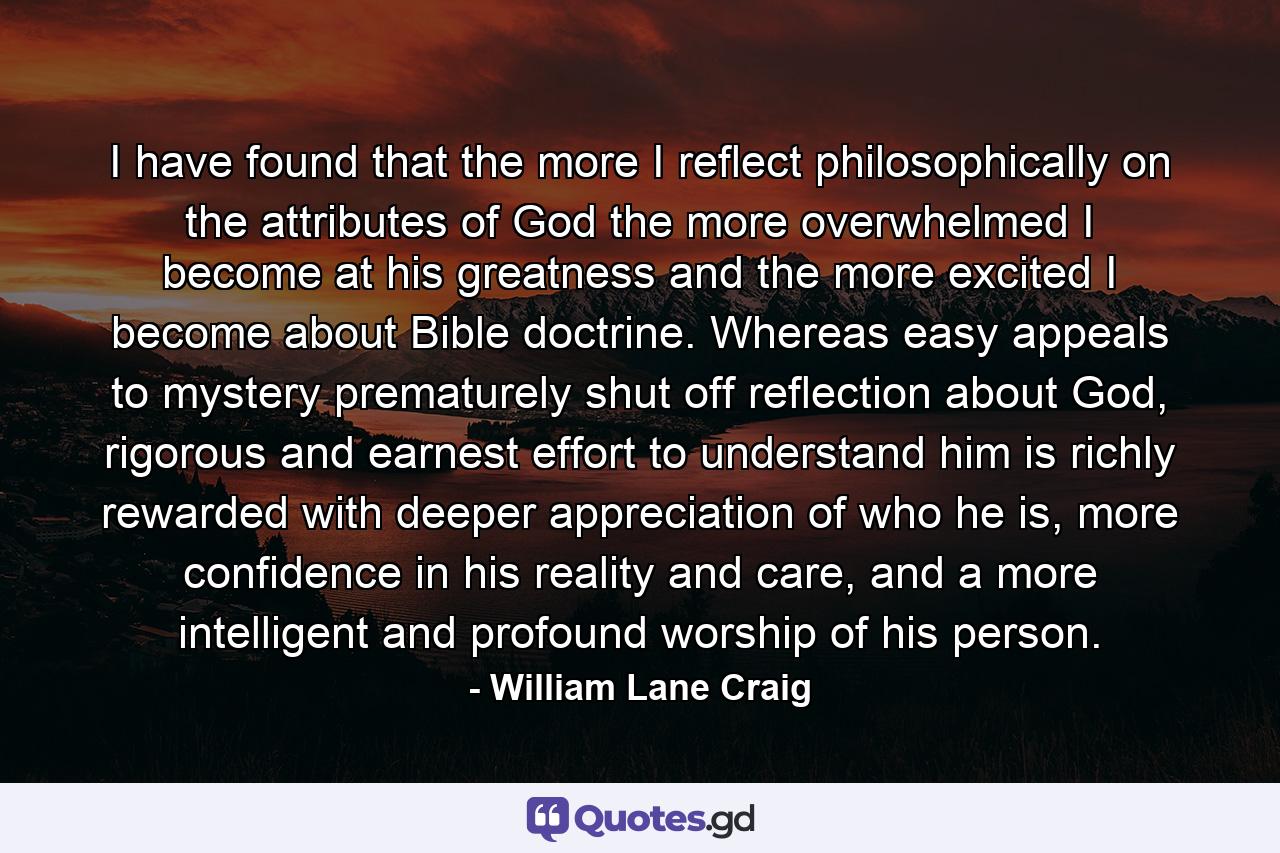 I have found that the more I reflect philosophically on the attributes of God the more overwhelmed I become at his greatness and the more excited I become about Bible doctrine. Whereas easy appeals to mystery prematurely shut off reflection about God, rigorous and earnest effort to understand him is richly rewarded with deeper appreciation of who he is, more confidence in his reality and care, and a more intelligent and profound worship of his person. - Quote by William Lane Craig