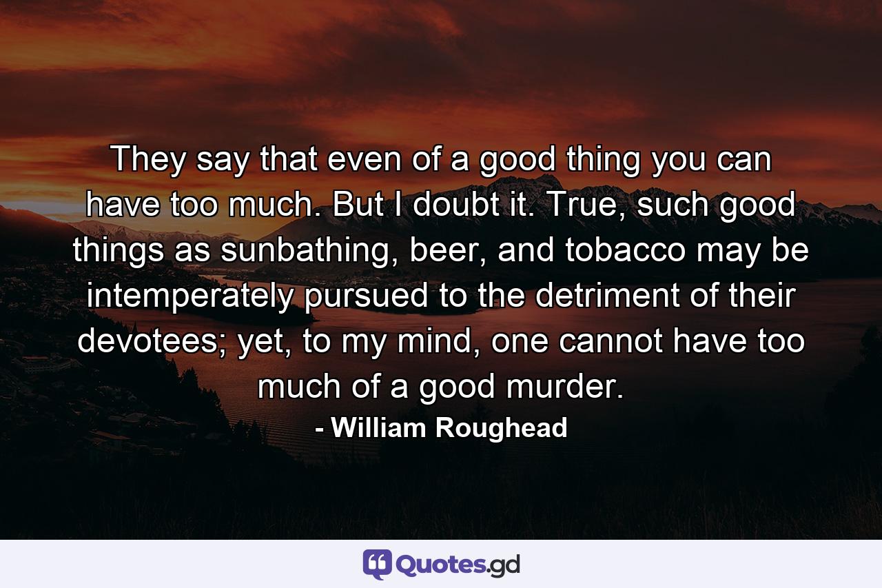 They say that even of a good thing you can have too much. But I doubt it. True, such good things as sunbathing, beer, and tobacco may be intemperately pursued to the detriment of their devotees; yet, to my mind, one cannot have too much of a good murder. - Quote by William Roughead