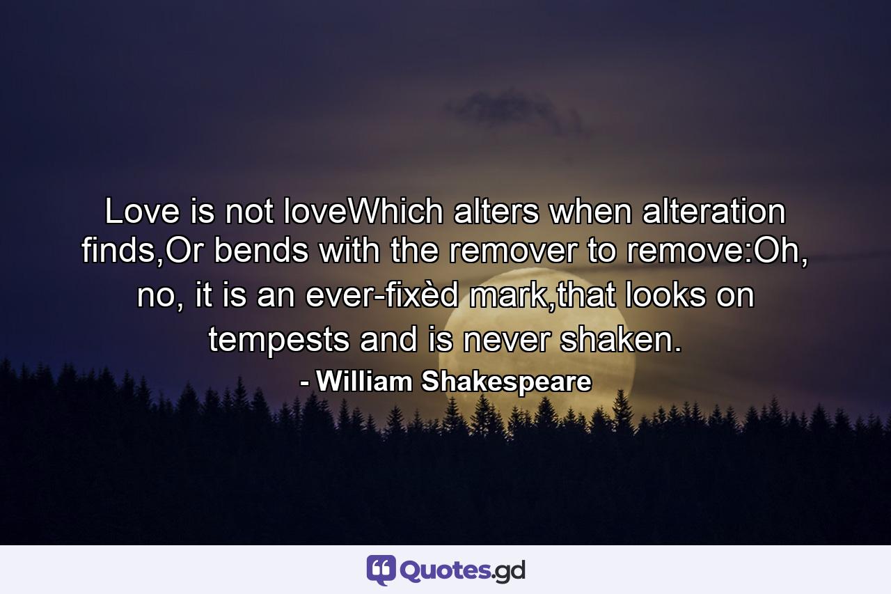 Love is not loveWhich alters when alteration finds,Or bends with the remover to remove:Oh, no, it is an ever-fixèd mark,that looks on tempests and is never shaken. - Quote by William Shakespeare