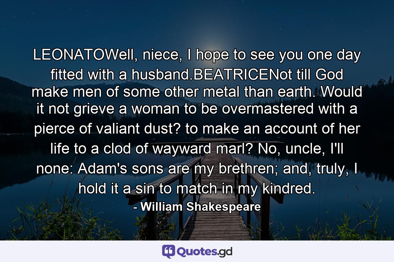 LEONATOWell, niece, I hope to see you one day fitted with a husband.BEATRICENot till God make men of some other metal than earth. Would it not grieve a woman to be overmastered with a pierce of valiant dust? to make an account of her life to a clod of wayward marl? No, uncle, I'll none: Adam's sons are my brethren; and, truly, I hold it a sin to match in my kindred. - Quote by William Shakespeare