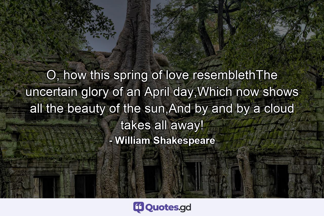 O, how this spring of love resemblethThe uncertain glory of an April day,Which now shows all the beauty of the sun,And by and by a cloud takes all away! - Quote by William Shakespeare