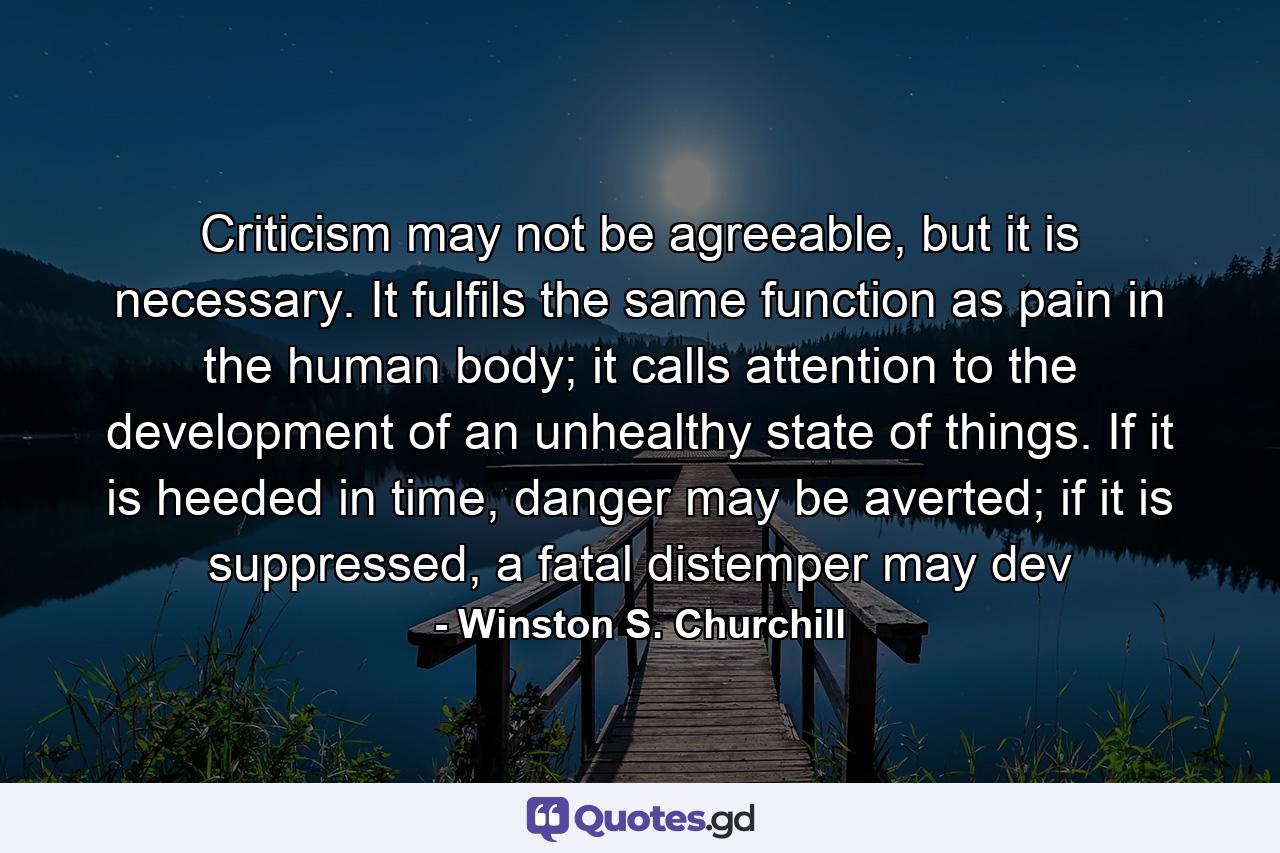 Criticism may not be agreeable, but it is necessary. It fulfils the same function as pain in the human body; it calls attention to the development of an unhealthy state of things. If it is heeded in time, danger may be averted; if it is suppressed, a fatal distemper may dev - Quote by Winston S. Churchill