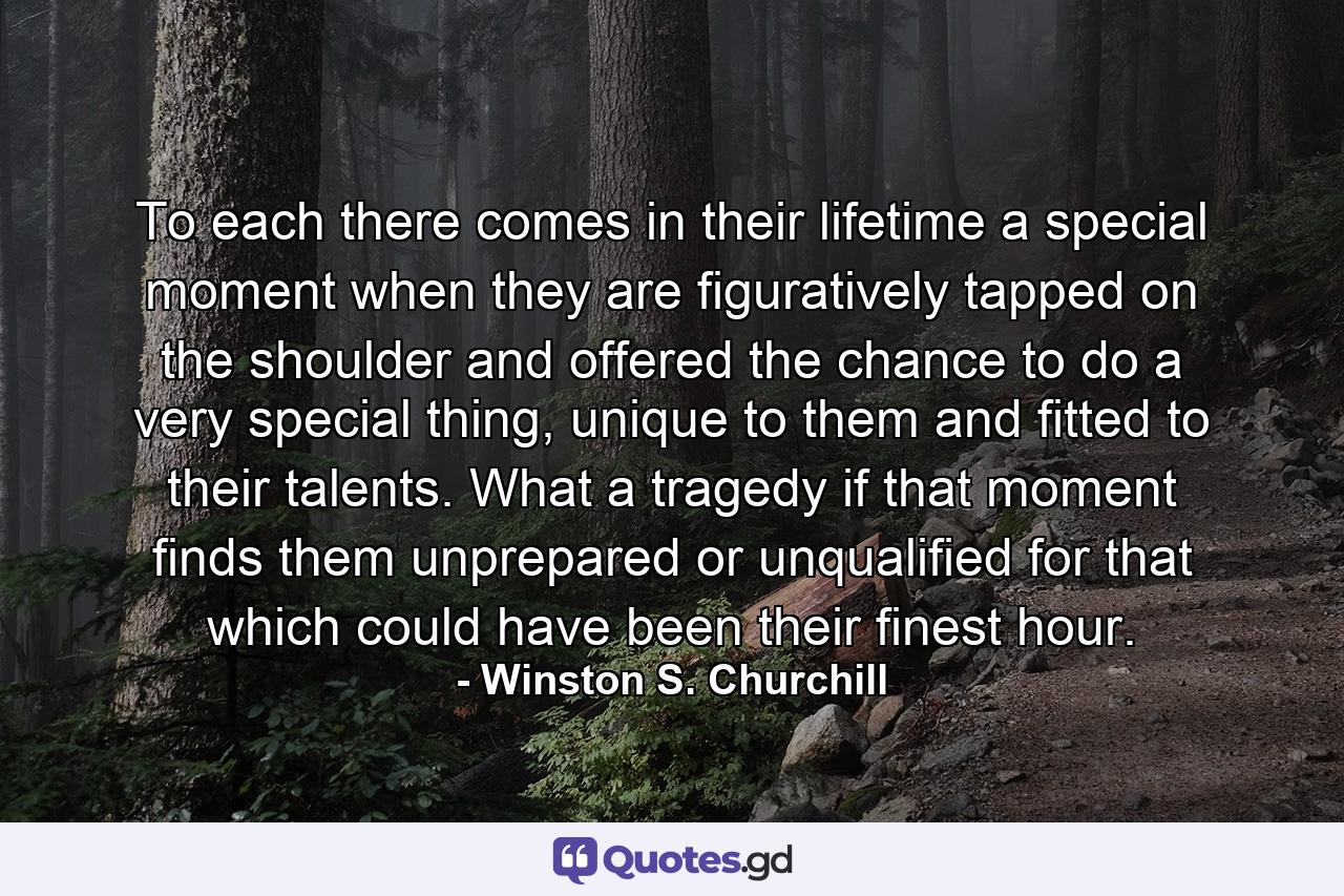 To each there comes in their lifetime a special moment when they are figuratively tapped on the shoulder and offered the chance to do a very special thing, unique to them and fitted to their talents. What a tragedy if that moment finds them unprepared or unqualified for that which could have been their finest hour. - Quote by Winston S. Churchill