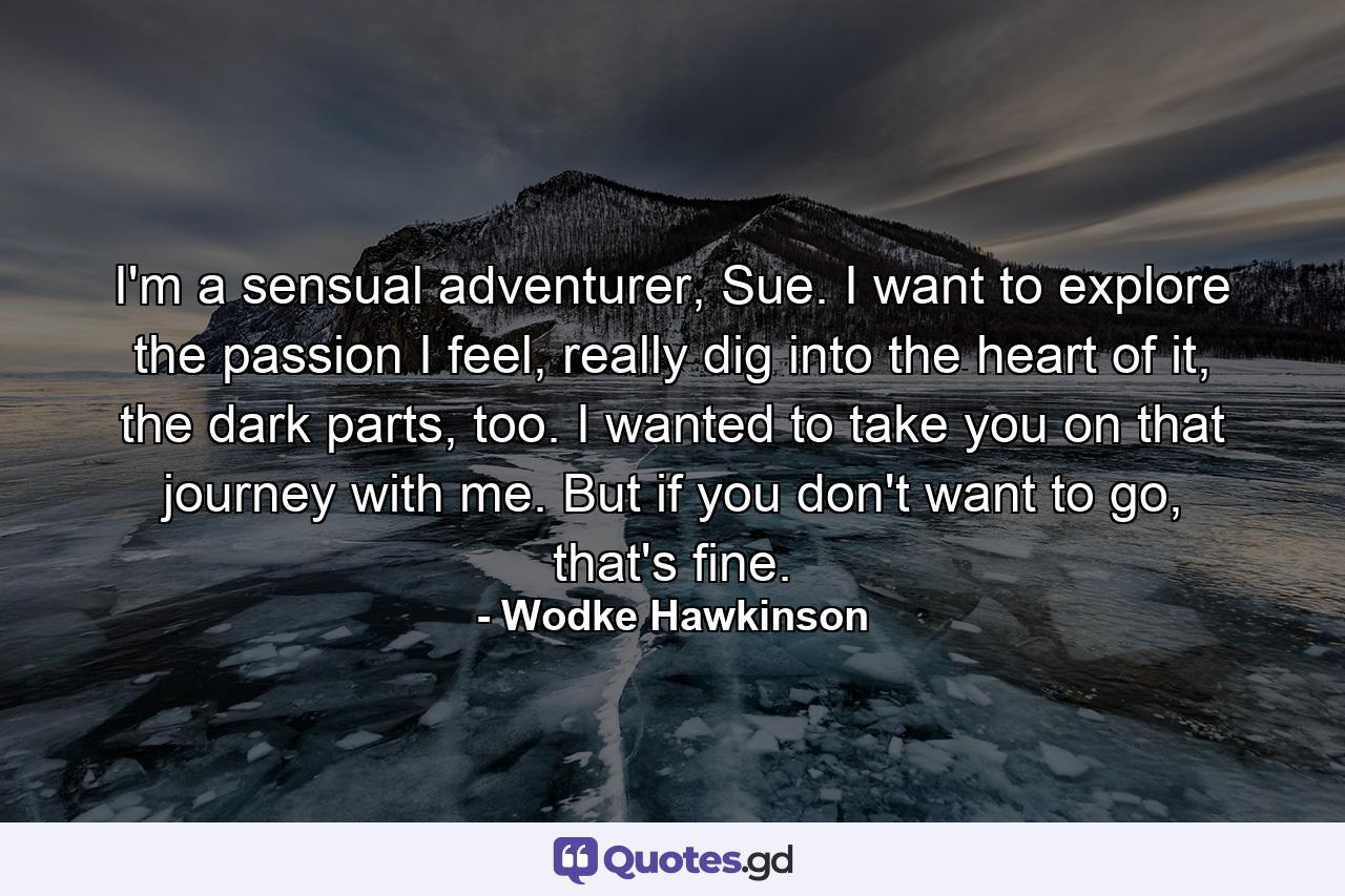 I'm a sensual adventurer, Sue. I want to explore the passion I feel, really dig into the heart of it, the dark parts, too. I wanted to take you on that journey with me. But if you don't want to go, that's fine. - Quote by Wodke Hawkinson