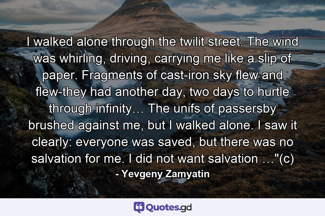 I walked alone through the twilit street. The wind was whirling, driving, carrying me like a slip of paper. Fragments of cast-iron sky flew and flew-they had another day, two days to hurtle through infinity… The unifs of passersby brushed against me, but I walked alone. I saw it clearly: everyone was saved, but there was no salvation for me. I did not want salvation …