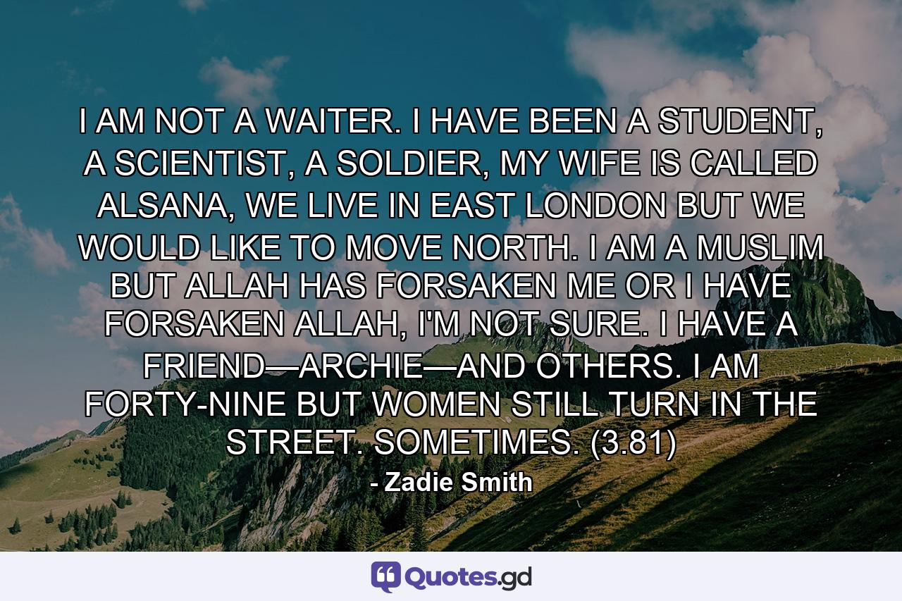 I AM NOT A WAITER. I HAVE BEEN A STUDENT, A SCIENTIST, A SOLDIER, MY WIFE IS CALLED ALSANA, WE LIVE IN EAST LONDON BUT WE WOULD LIKE TO MOVE NORTH. I AM A MUSLIM BUT ALLAH HAS FORSAKEN ME OR I HAVE FORSAKEN ALLAH, I'M NOT SURE. I HAVE A FRIEND—ARCHIE—AND OTHERS. I AM FORTY-NINE BUT WOMEN STILL TURN IN THE STREET. SOMETIMES. (3.81) - Quote by Zadie Smith