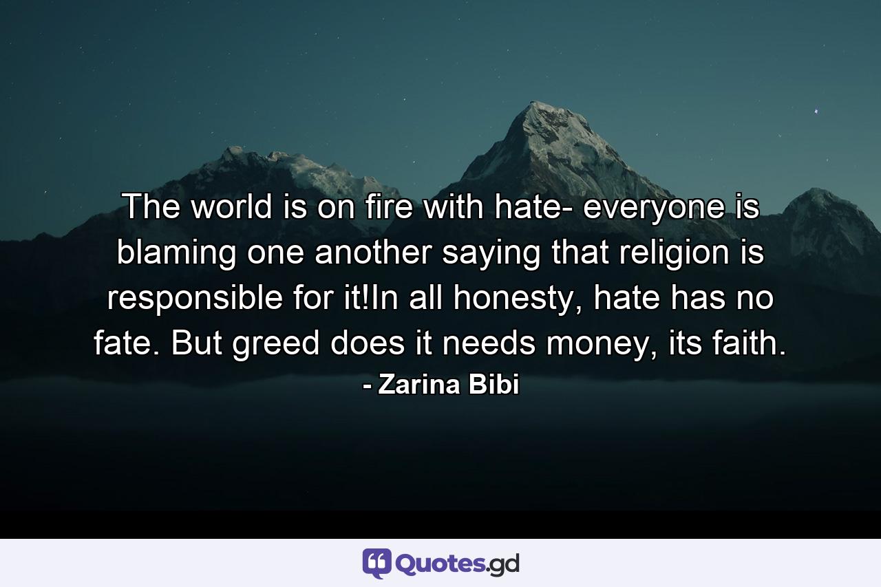 The world is on fire with hate- everyone is blaming one another saying that religion is responsible for it!In all honesty, hate has no fate. But greed does it needs money, its faith. - Quote by Zarina Bibi