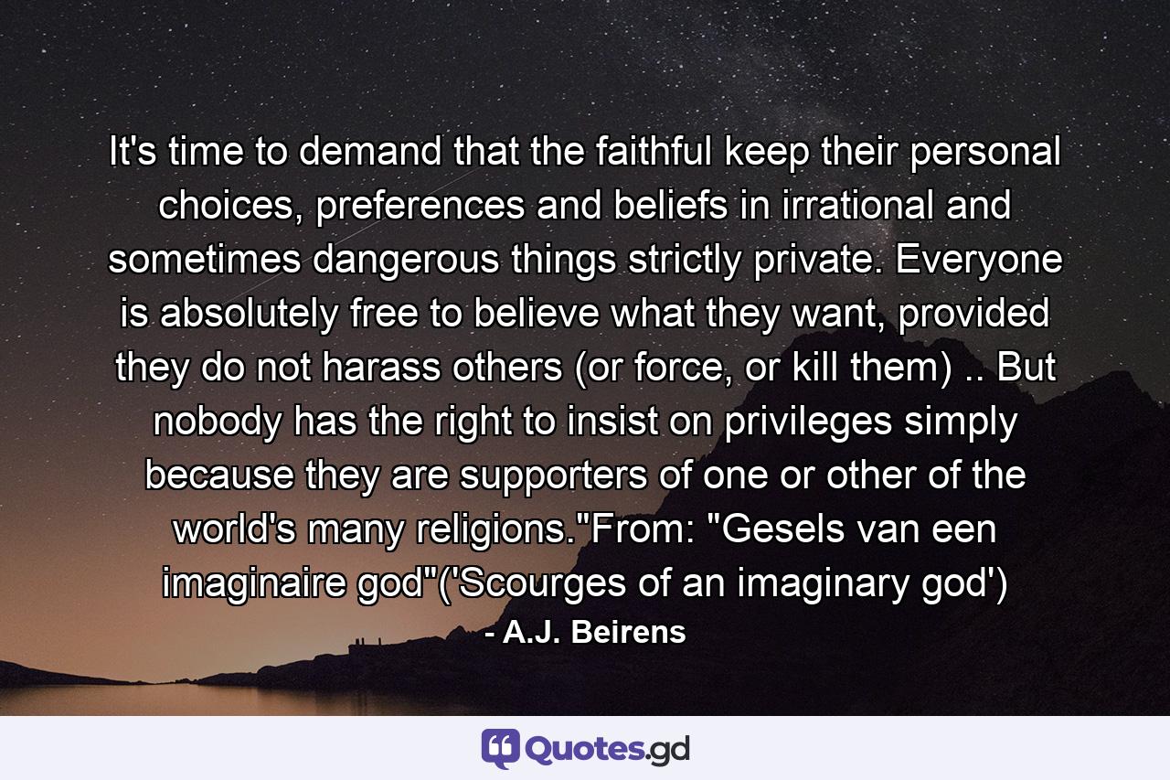 It's time to demand that the faithful keep their personal choices, preferences and beliefs in irrational and sometimes dangerous things strictly private. Everyone is absolutely free to believe what they want, provided they do not harass others (or force, or kill them) .. But nobody has the right to insist on privileges simply because they are supporters of one or other of the world's many religions.