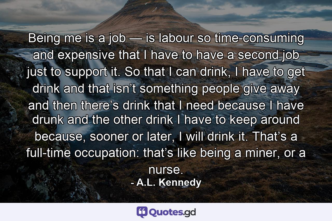 Being me is a job — is labour so time-consuming and expensive that I have to have a second job just to support it. So that I can drink, I have to get drink and that isn’t something people give away and then there’s drink that I need because I have drunk and the other drink I have to keep around because, sooner or later, I will drink it. That’s a full-time occupation: that’s like being a miner, or a nurse. - Quote by A.L. Kennedy