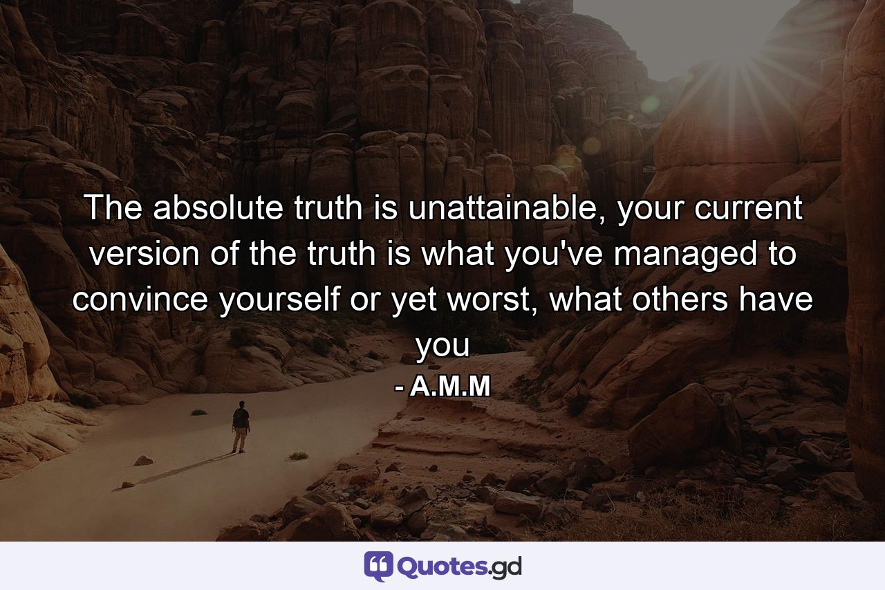 The absolute truth is unattainable, your current version of the truth is what you've managed to convince yourself or yet worst, what others have you - Quote by A.M.M