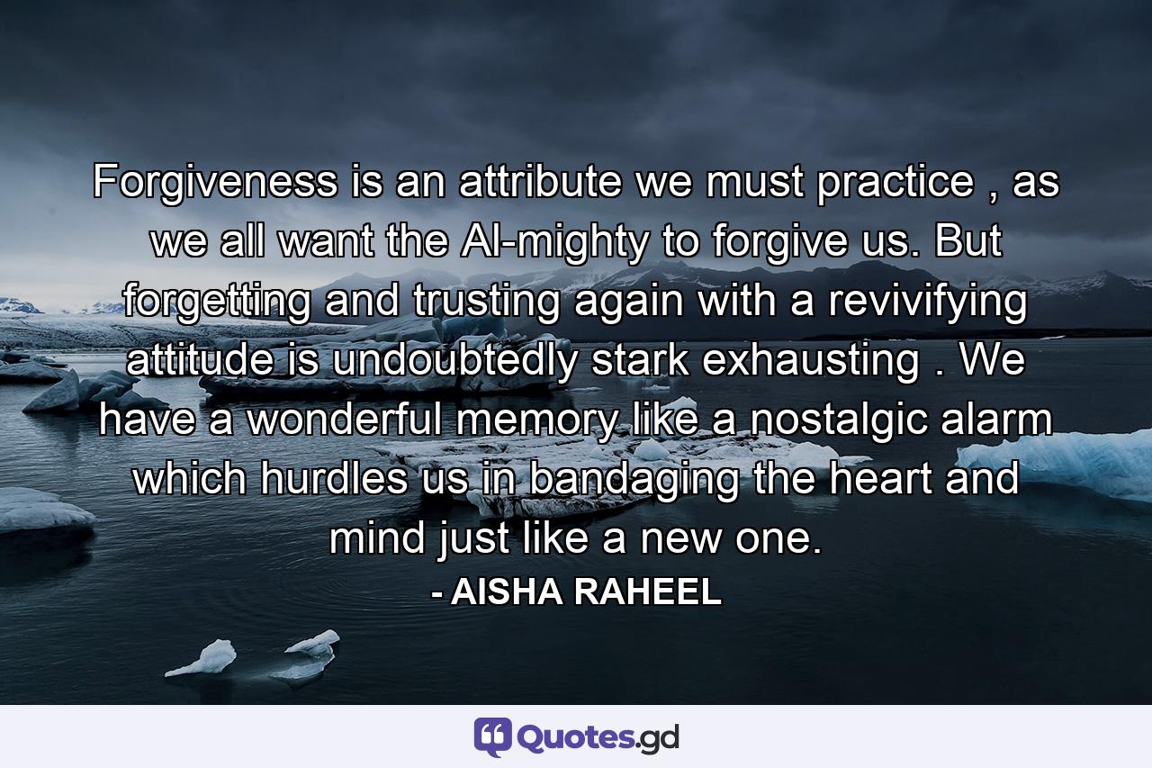 Forgiveness is an attribute we must practice , as we all want the Al-mighty to forgive us. But forgetting and trusting again with a revivifying attitude is undoubtedly stark exhausting . We have a wonderful memory like a nostalgic alarm which hurdles us in bandaging the heart and mind just like a new one. - Quote by AISHA RAHEEL