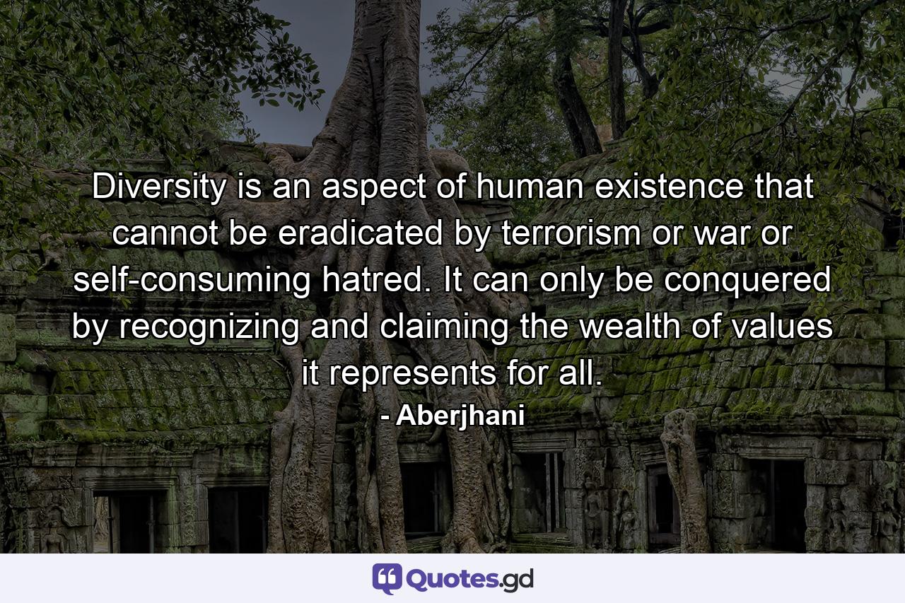 Diversity is an aspect of human existence that cannot be eradicated by terrorism or war or self-consuming hatred. It can only be conquered by recognizing and claiming the wealth of values it represents for all. - Quote by Aberjhani