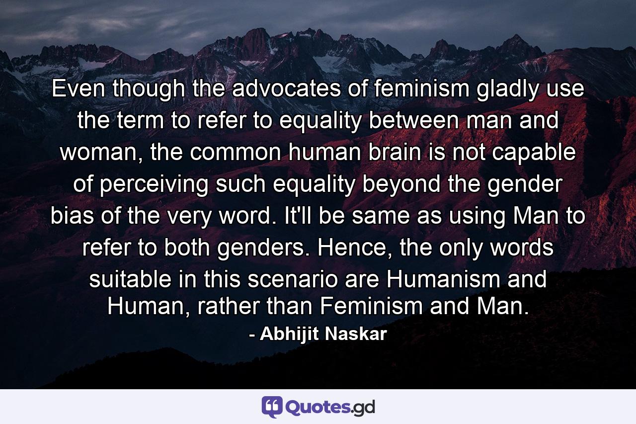 Even though the advocates of feminism gladly use the term to refer to equality between man and woman, the common human brain is not capable of perceiving such equality beyond the gender bias of the very word. It'll be same as using Man to refer to both genders. Hence, the only words suitable in this scenario are Humanism and Human, rather than Feminism and Man. - Quote by Abhijit Naskar