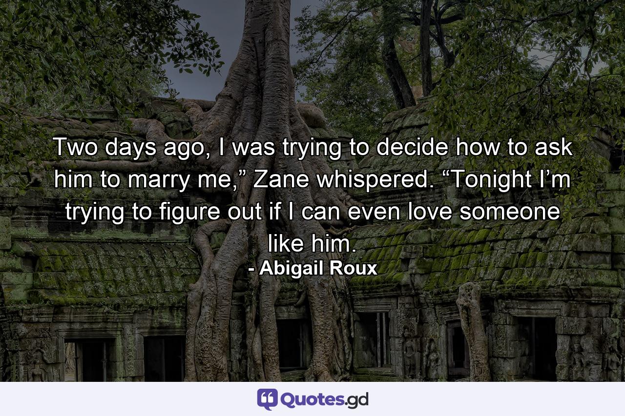 Two days ago, I was trying to decide how to ask him to marry me,” Zane whispered. “Tonight I’m trying to figure out if I can even love someone like him. - Quote by Abigail Roux