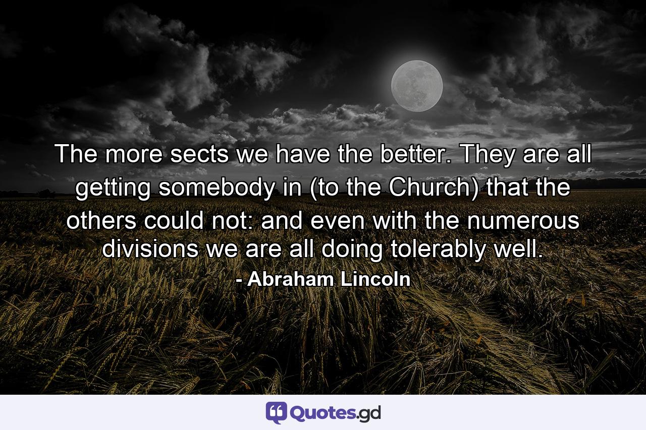 The more sects we have the better. They are all getting somebody in (to the Church) that the others could not: and even with the numerous divisions we are all doing tolerably well. - Quote by Abraham Lincoln