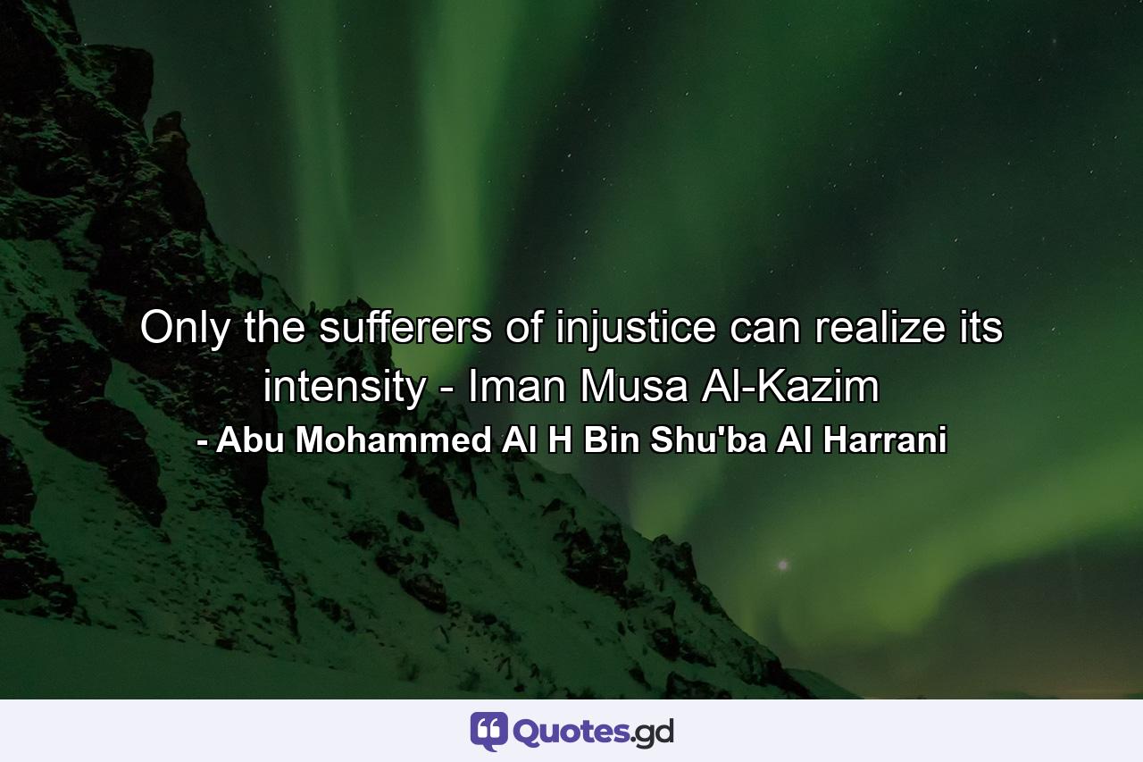 Only the sufferers of injustice can realize its intensity - Iman Musa Al-Kazim - Quote by Abu Mohammed Al H Bin Shu'ba Al Harrani