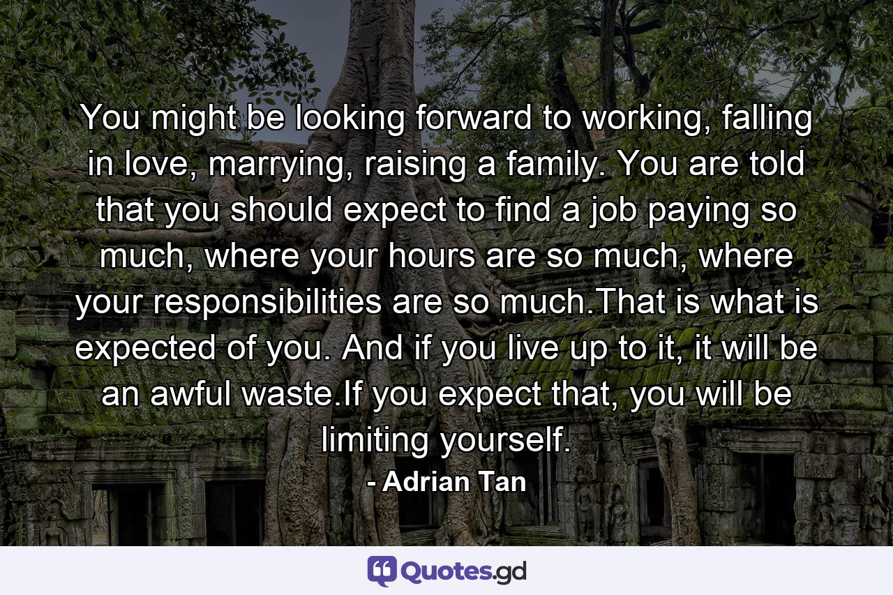 You might be looking forward to working, falling in love, marrying, raising a family. You are told that you should expect to find a job paying so much, where your hours are so much, where your responsibilities are so much.That is what is expected of you. And if you live up to it, it will be an awful waste.If you expect that, you will be limiting yourself. - Quote by Adrian Tan