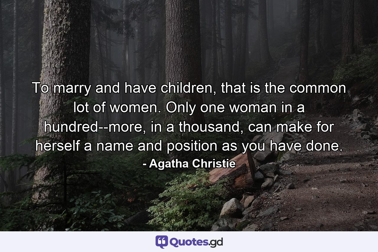 To marry and have children, that is the common lot of women. Only one woman in a hundred--more, in a thousand, can make for herself a name and position as you have done. - Quote by Agatha Christie