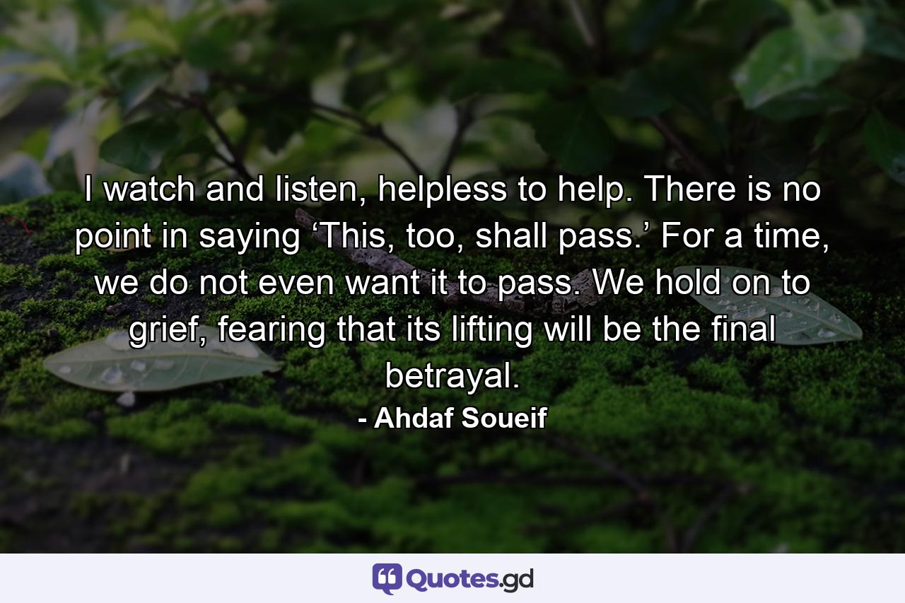 I watch and listen, helpless to help. There is no point in saying ‘This, too, shall pass.’ For a time, we do not even want it to pass. We hold on to grief, fearing that its lifting will be the final betrayal. - Quote by Ahdaf Soueif