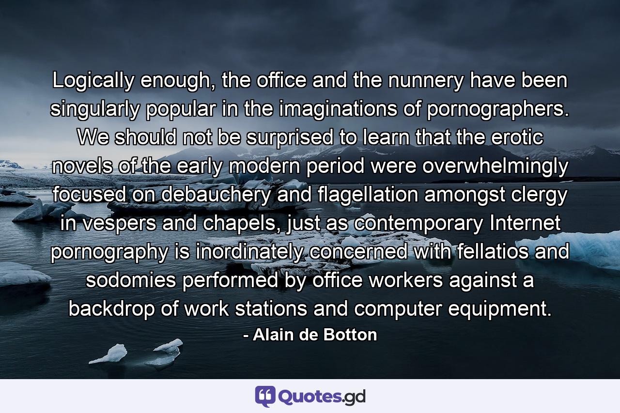 Logically enough, the office and the nunnery have been singularly popular in the imaginations of pornographers. We should not be surprised to learn that the erotic novels of the early modern period were overwhelmingly focused on debauchery and flagellation amongst clergy in vespers and chapels, just as contemporary Internet pornography is inordinately concerned with fellatios and sodomies performed by office workers against a backdrop of work stations and computer equipment. - Quote by Alain de Botton