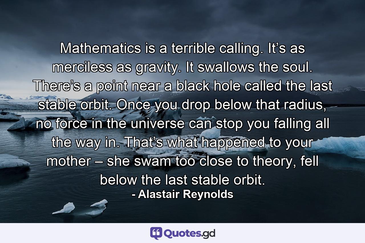 Mathematics is a terrible calling. It’s as merciless as gravity. It swallows the soul. There’s a point near a black hole called the last stable orbit. Once you drop below that radius, no force in the universe can stop you falling all the way in. That’s what happened to your mother – she swam too close to theory, fell below the last stable orbit. - Quote by Alastair Reynolds