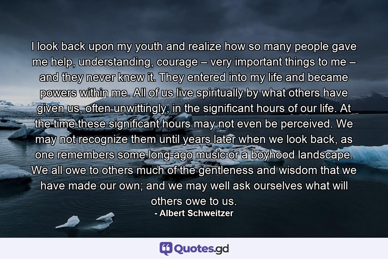 I look back upon my youth and realize how so many people gave me help, understanding, courage – very important things to me – and they never knew it. They entered into my life and became powers within me. All of us live spiritually by what others have given us, often unwittingly, in the significant hours of our life. At the time these significant hours may not even be perceived. We may not recognize them until years later when we look back, as one remembers some long-ago music or a boyhood landscape. We all owe to others much of the gentleness and wisdom that we have made our own; and we may well ask ourselves what will others owe to us. - Quote by Albert Schweitzer