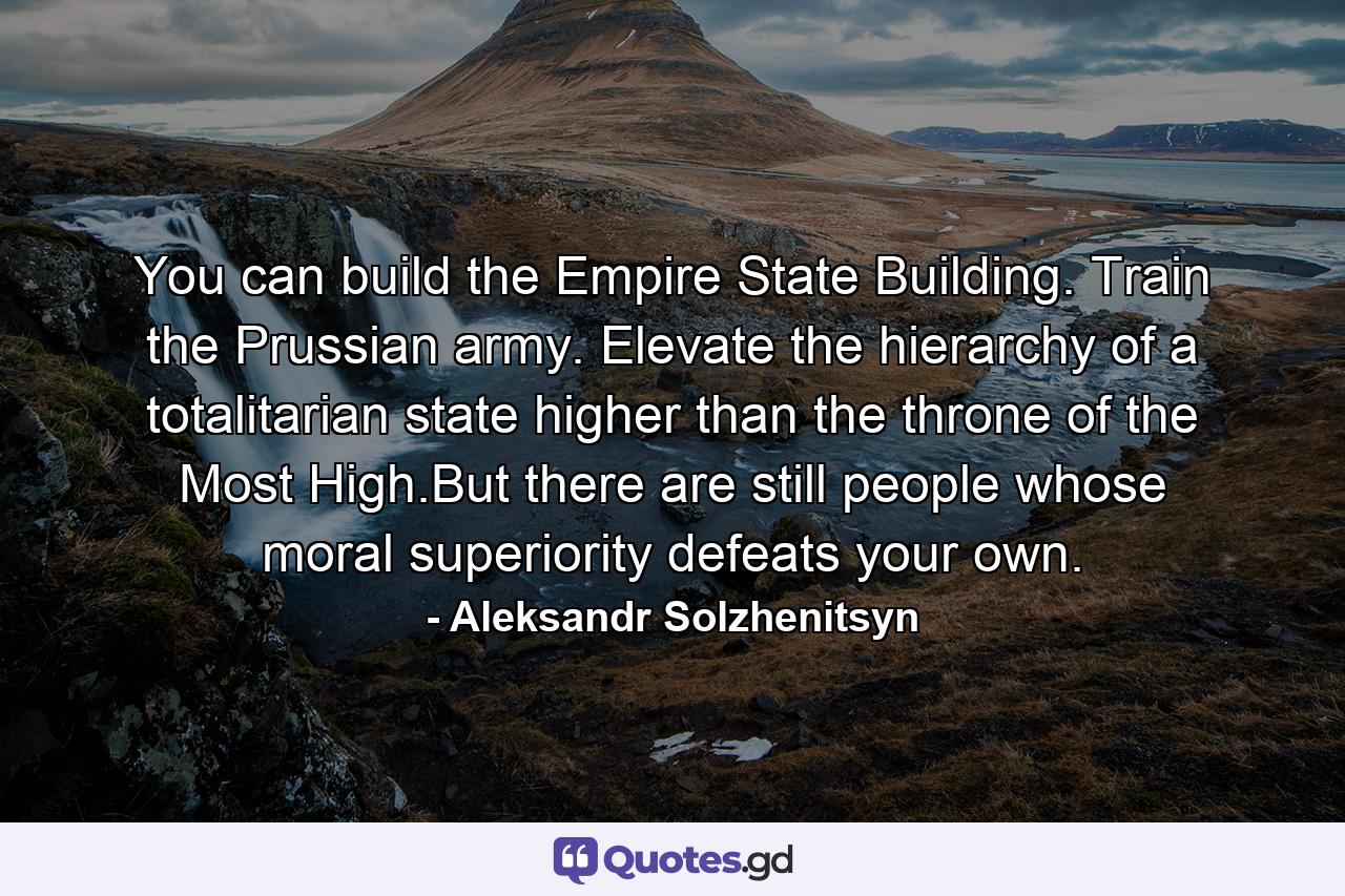 You can build the Empire State Building. Train the Prussian army. Elevate the hierarchy of a totalitarian state higher than the throne of the Most High.But there are still people whose moral superiority defeats your own. - Quote by Aleksandr Solzhenitsyn