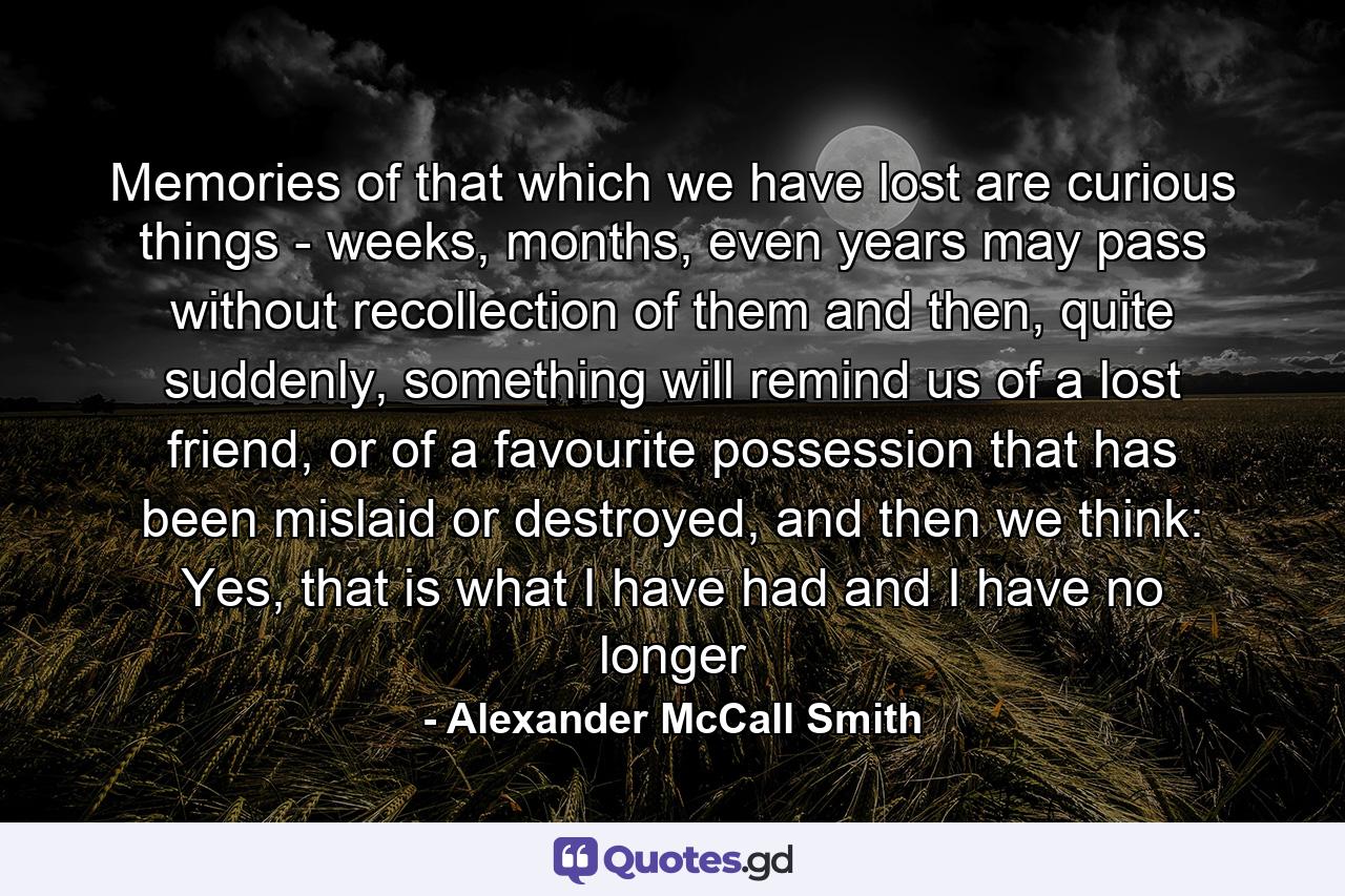 Memories of that which we have lost are curious things - weeks, months, even years may pass without recollection of them and then, quite suddenly, something will remind us of a lost friend, or of a favourite possession that has been mislaid or destroyed, and then we think: Yes, that is what I have had and I have no longer - Quote by Alexander McCall Smith