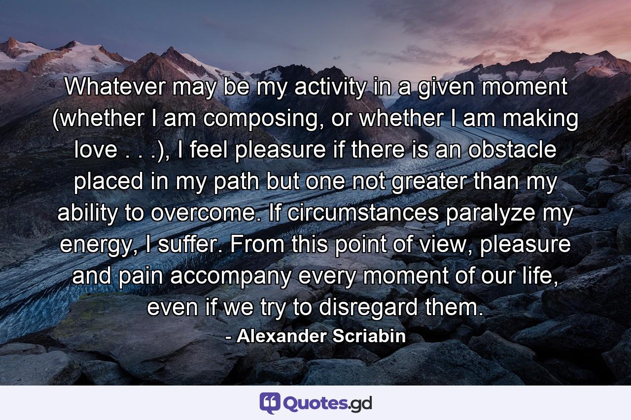 Whatever may be my activity in a given moment (whether I am composing, or whether I am making love . . .), I feel pleasure if there is an obstacle placed in my path but one not greater than my ability to overcome. If circumstances paralyze my energy, I suffer. From this point of view, pleasure and pain accompany every moment of our life, even if we try to disregard them. - Quote by Alexander Scriabin