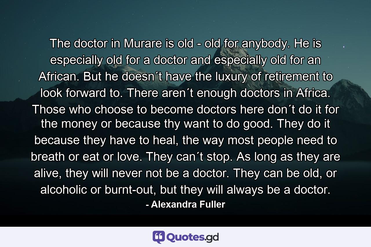 The doctor in Murare is old - old for anybody. He is especially old for a doctor and especially old for an African. But he doesn´t have the luxury of retirement to look forward to. There aren´t enough doctors in Africa. Those who choose to become doctors here don´t do it for the money or because thy want to do good. They do it because they have to heal, the way most people need to breath or eat or love. They can´t stop. As long as they are alive, they will never not be a doctor. They can be old, or alcoholic or burnt-out, but they will always be a doctor. - Quote by Alexandra Fuller