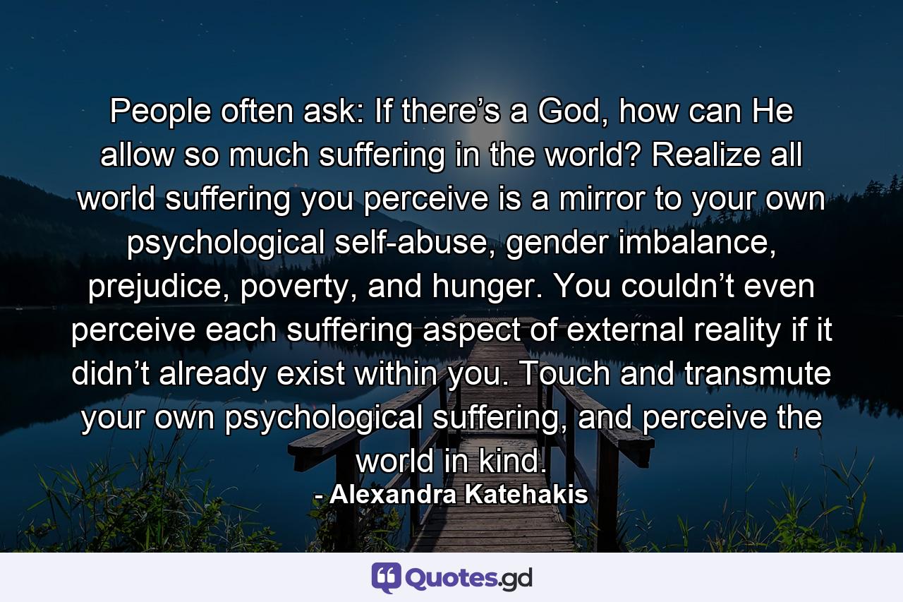 People often ask: If there’s a God, how can He allow so much suffering in the world? Realize all world suffering you perceive is a mirror to your own psychological self-abuse, gender imbalance, prejudice, poverty, and hunger. You couldn’t even perceive each suffering aspect of external reality if it didn’t already exist within you. Touch and transmute your own psychological suffering, and perceive the world in kind. - Quote by Alexandra Katehakis