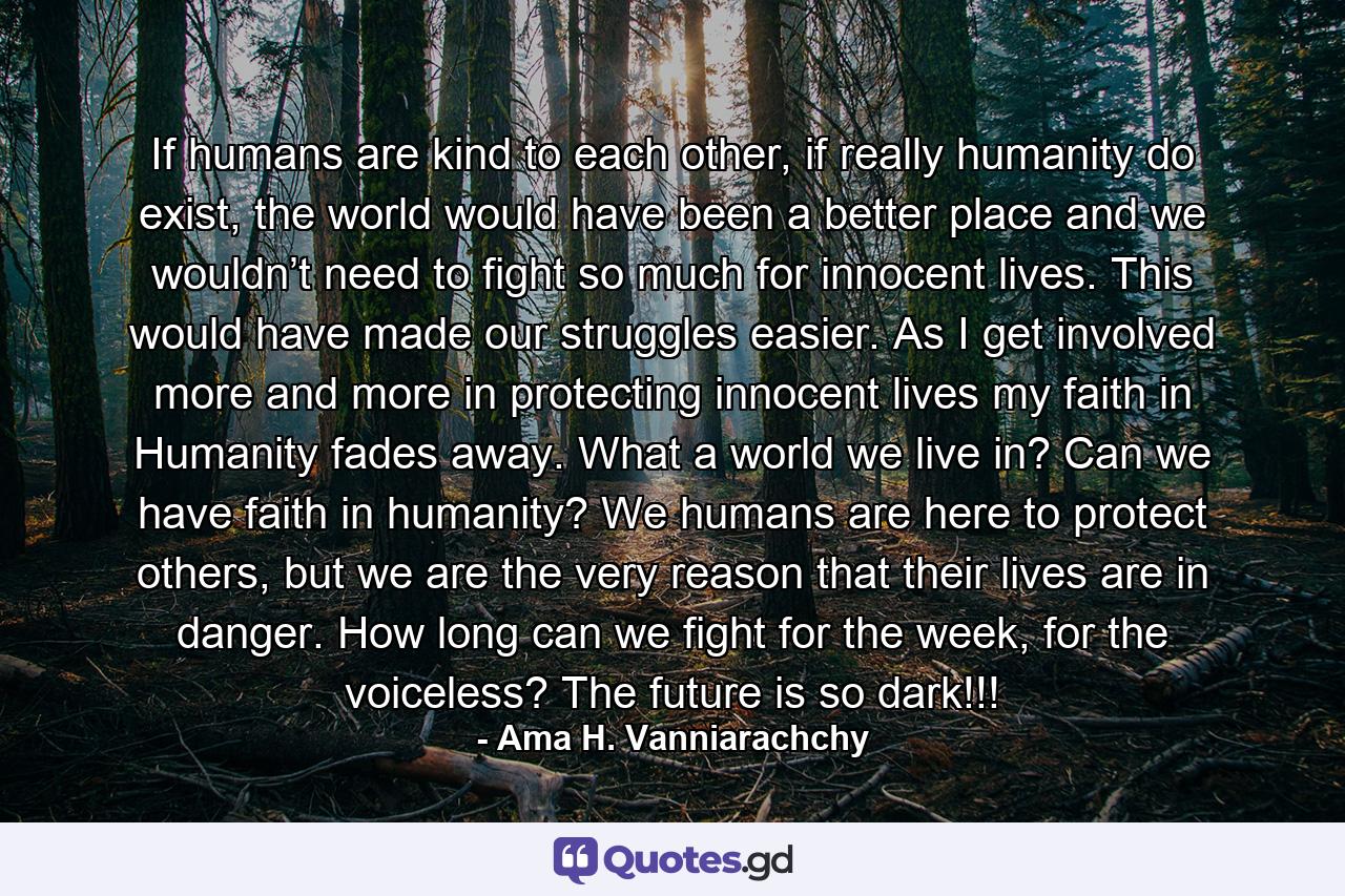 If humans are kind to each other, if really humanity do exist, the world would have been a better place and we wouldn’t need to fight so much for innocent lives. This would have made our struggles easier. As I get involved more and more in protecting innocent lives my faith in Humanity fades away. What a world we live in? Can we have faith in humanity? We humans are here to protect others, but we are the very reason that their lives are in danger. How long can we fight for the week, for the voiceless? The future is so dark!!! - Quote by Ama H. Vanniarachchy