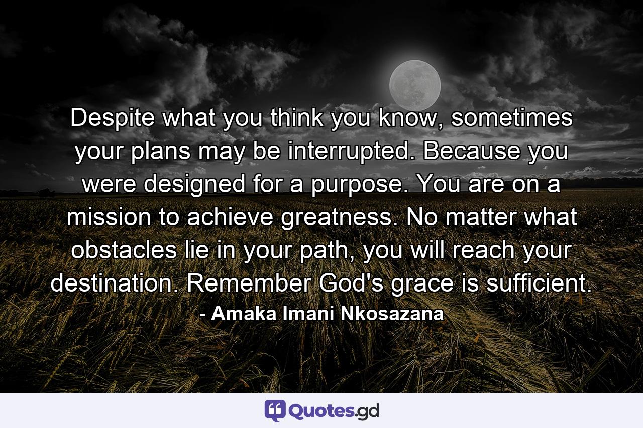 Despite what you think you know, sometimes your plans may be interrupted. Because you were designed for a purpose. You are on a mission to achieve greatness. No matter what obstacles lie in your path, you will reach your destination. Remember God's grace is sufficient. - Quote by Amaka Imani Nkosazana