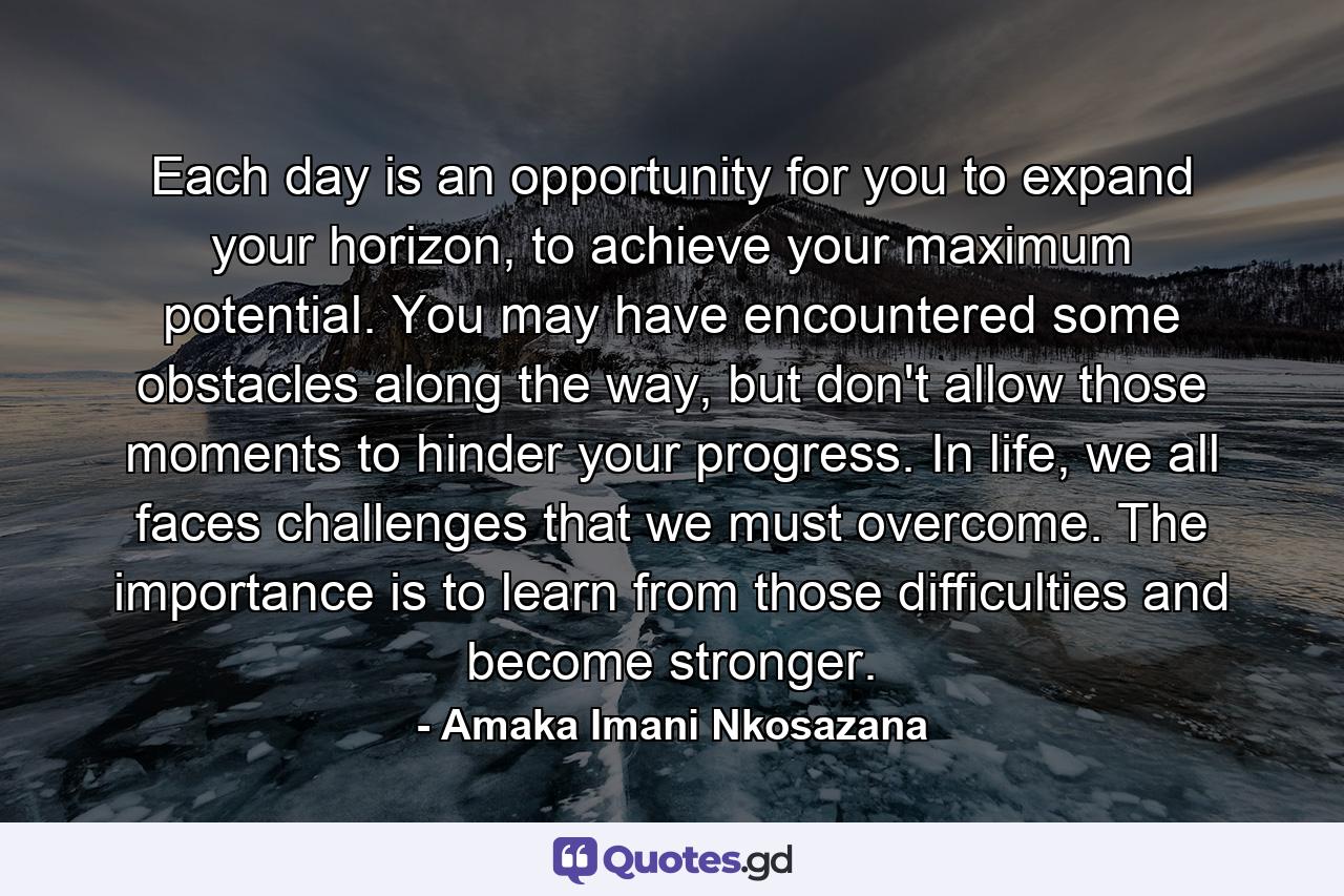 Each day is an opportunity for you to expand your horizon, to achieve your maximum potential. You may have encountered some obstacles along the way, but don't allow those moments to hinder your progress. In life, we all faces challenges that we must overcome. The importance is to learn from those difficulties and become stronger. - Quote by Amaka Imani Nkosazana