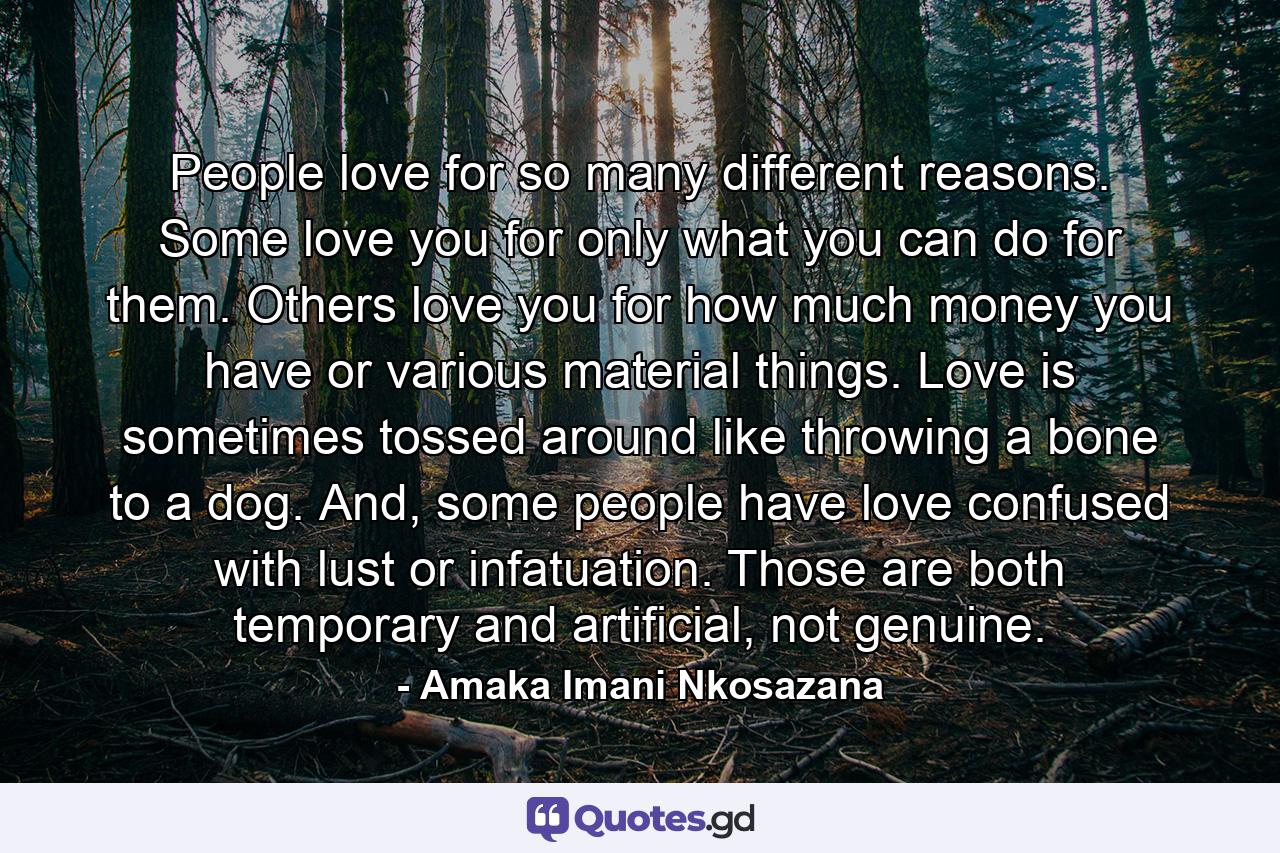 People love for so many different reasons. Some love you for only what you can do for them. Others love you for how much money you have or various material things. Love is sometimes tossed around like throwing a bone to a dog. And, some people have love confused with lust or infatuation. Those are both temporary and artificial, not genuine. - Quote by Amaka Imani Nkosazana