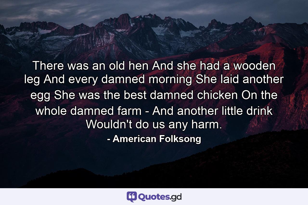 There was an old hen And she had a wooden leg  And every damned morning She laid another egg  She was the best damned chicken On the whole damned farm -  And another little drink Wouldn't do us any harm. - Quote by American Folksong