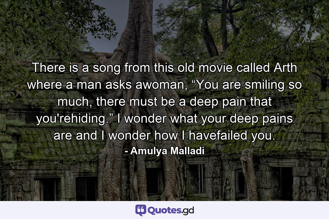 There is a song from this old movie called Arth where a man asks awoman, “You are smiling so much, there must be a deep pain that you'rehiding.” I wonder what your deep pains are and I wonder how I havefailed you. - Quote by Amulya Malladi