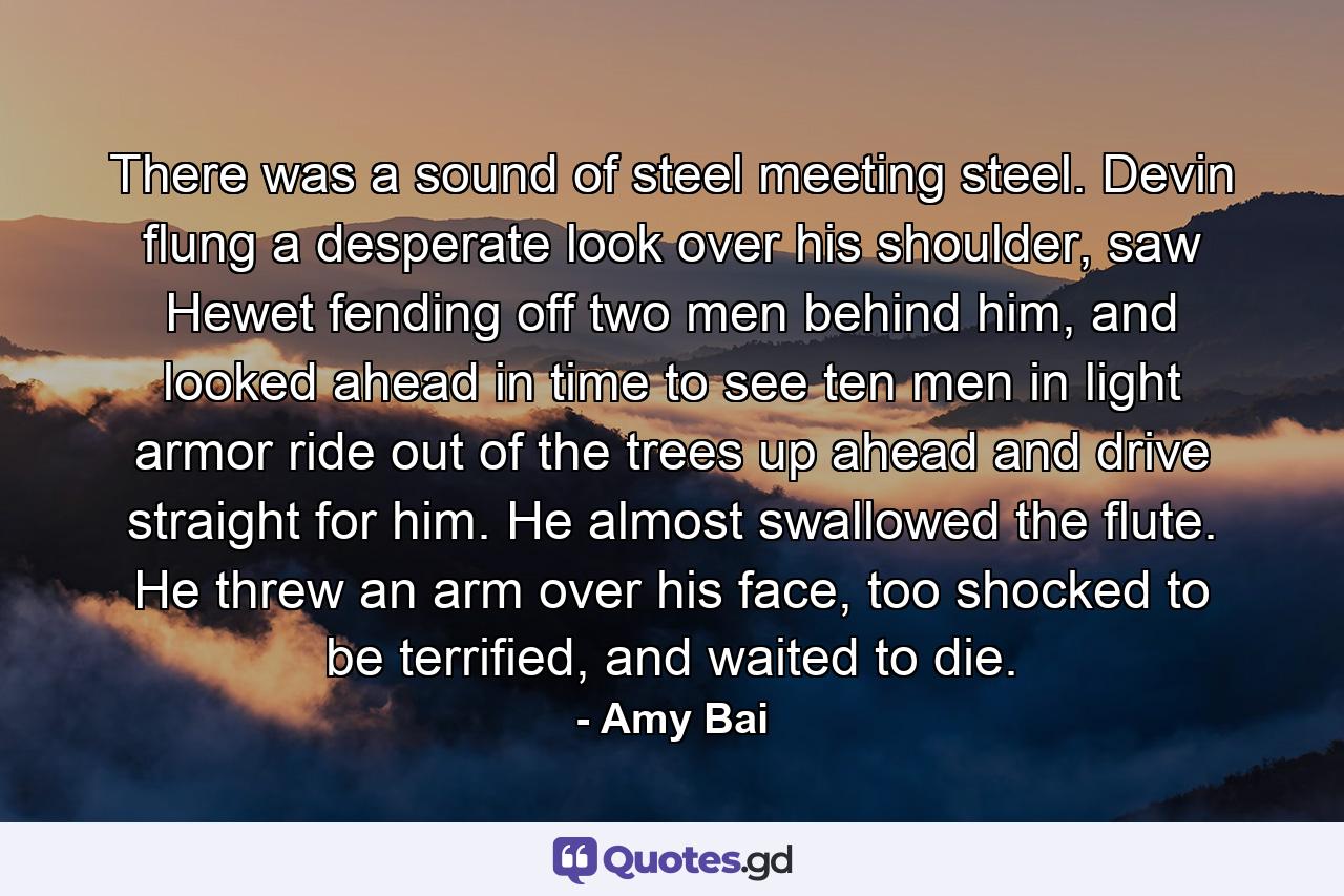 There was a sound of steel meeting steel. Devin flung a desperate look over his shoulder, saw Hewet fending off two men behind him, and looked ahead in time to see ten men in light armor ride out of the trees up ahead and drive straight for him. He almost swallowed the flute. He threw an arm over his face, too shocked to be terrified, and waited to die. - Quote by Amy Bai
