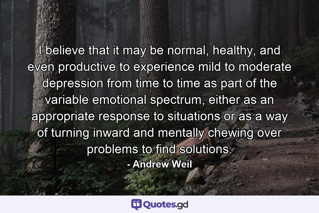 I believe that it may be normal, healthy, and even productive to experience mild to moderate depression from time to time as part of the variable emotional spectrum, either as an appropriate response to situations or as a way of turning inward and mentally chewing over problems to find solutions. - Quote by Andrew Weil