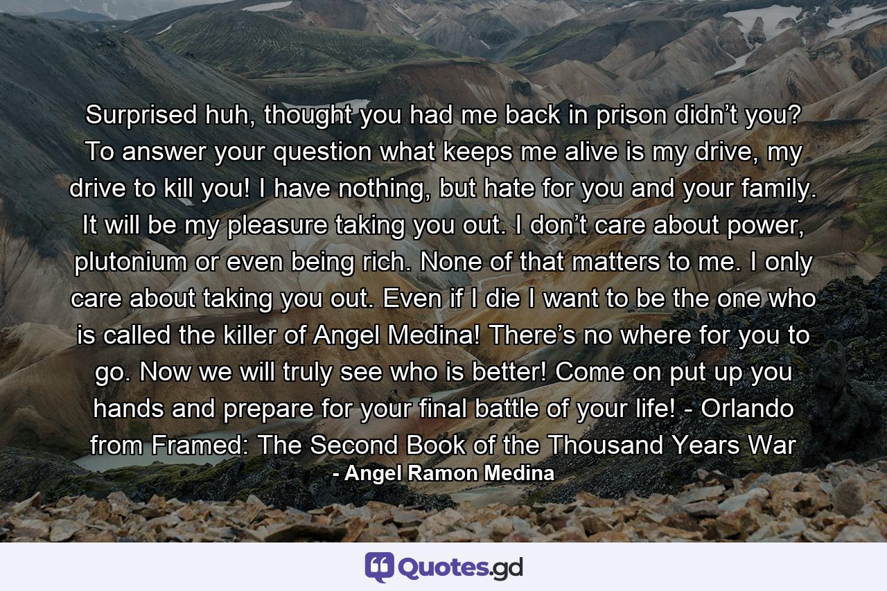 Surprised huh, thought you had me back in prison didn’t you? To answer your question what keeps me alive is my drive, my drive to kill you! I have nothing, but hate for you and your family. It will be my pleasure taking you out. I don’t care about power, plutonium or even being rich. None of that matters to me. I only care about taking you out. Even if I die I want to be the one who is called the killer of Angel Medina! There’s no where for you to go. Now we will truly see who is better! Come on put up you hands and prepare for your final battle of your life! - Orlando from Framed: The Second Book of the Thousand Years War - Quote by Angel Ramon Medina