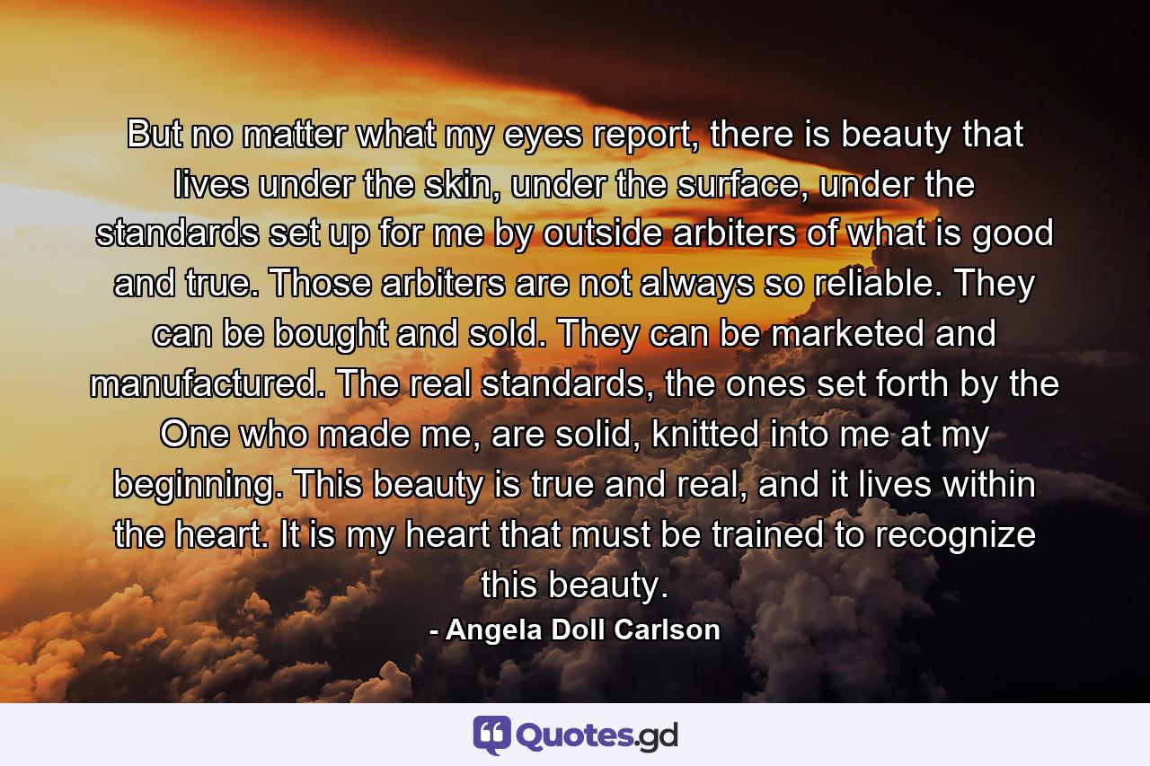 But no matter what my eyes report, there is beauty that lives under the skin, under the surface, under the standards set up for me by outside arbiters of what is good and true. Those arbiters are not always so reliable. They can be bought and sold. They can be marketed and manufactured. The real standards, the ones set forth by the One who made me, are solid, knitted into me at my beginning. This beauty is true and real, and it lives within the heart. It is my heart that must be trained to recognize this beauty. - Quote by Angela Doll Carlson