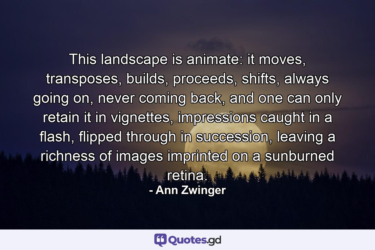 This landscape is animate: it moves, transposes, builds, proceeds, shifts, always going on, never coming back, and one can only retain it in vignettes, impressions caught in a flash, flipped through in succession, leaving a richness of images imprinted on a sunburned retina. - Quote by Ann Zwinger