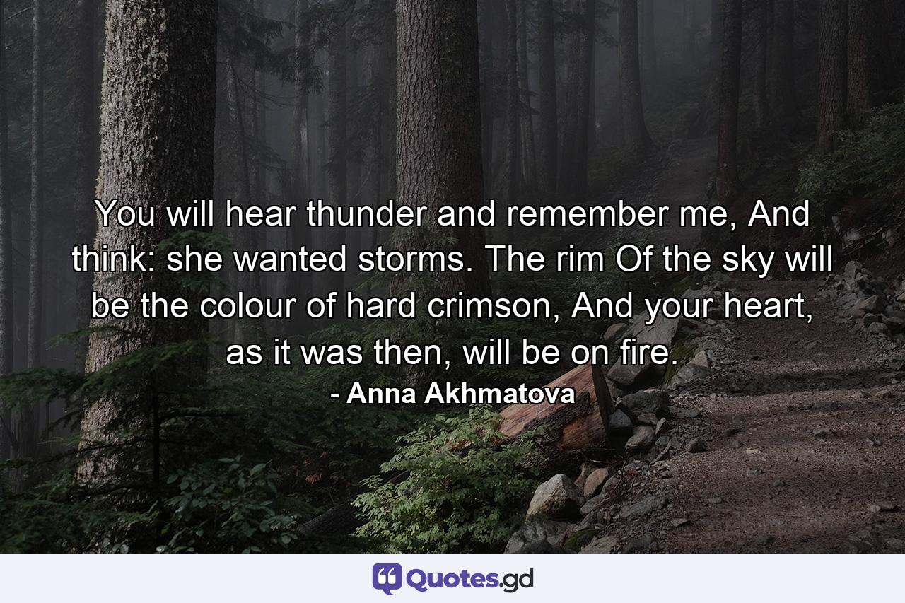 You will hear thunder and remember me, And think: she wanted storms. The rim Of the sky will be the colour of hard crimson, And your heart, as it was then, will be on fire. - Quote by Anna Akhmatova