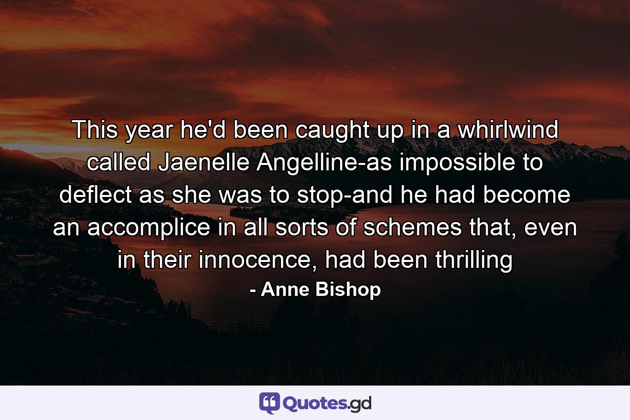 This year he'd been caught up in a whirlwind called Jaenelle Angelline-as impossible to deflect as she was to stop-and he had become an accomplice in all sorts of schemes that, even in their innocence, had been thrilling - Quote by Anne Bishop