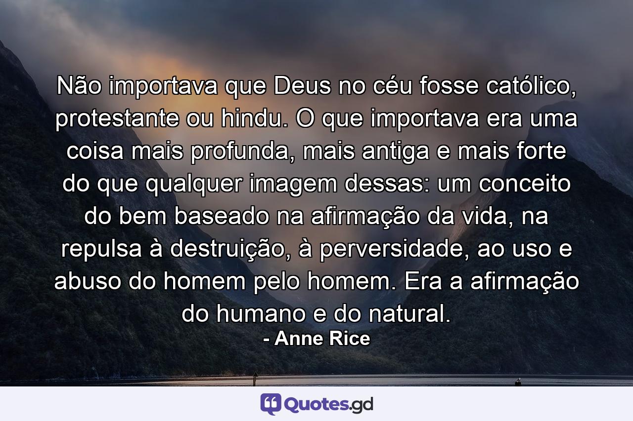 Não importava que Deus no céu fosse católico, protestante ou hindu. O que importava era uma coisa mais profunda, mais antiga e mais forte do que qualquer imagem dessas: um conceito do bem baseado na afirmação da vida, na repulsa à destruição, à perversidade, ao uso e abuso do homem pelo homem. Era a afirmação do humano e do natural. - Quote by Anne Rice