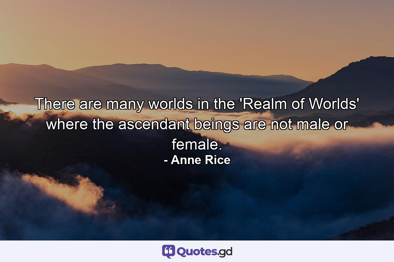 There are many worlds in the 'Realm of Worlds' where the ascendant beings are not male or female. - Quote by Anne Rice