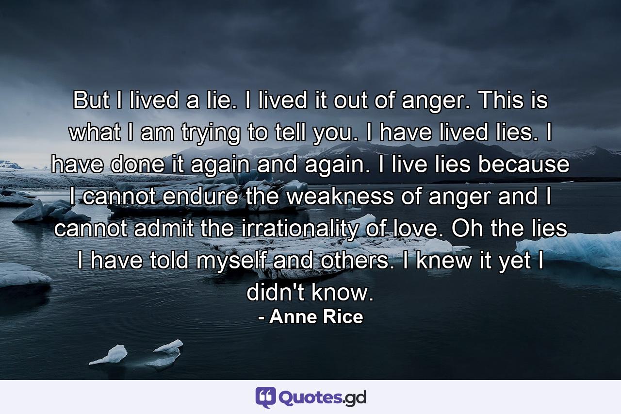 But I lived a lie. I lived it out of anger. This is what I am trying to tell you. I have lived lies. I have done it again and again. I live lies because I cannot endure the weakness of anger and I cannot admit the irrationality of love. Oh the lies I have told myself and others. I knew it yet I didn't know. - Quote by Anne Rice